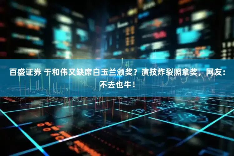 百盛证券 于和伟又缺席白玉兰颁奖？演技炸裂照拿奖，网友：不去也牛！