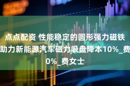 点点配资 性能稳定的圆形强力磁铁厂家助力新能源汽车磁力吸盘降本10%_费女士