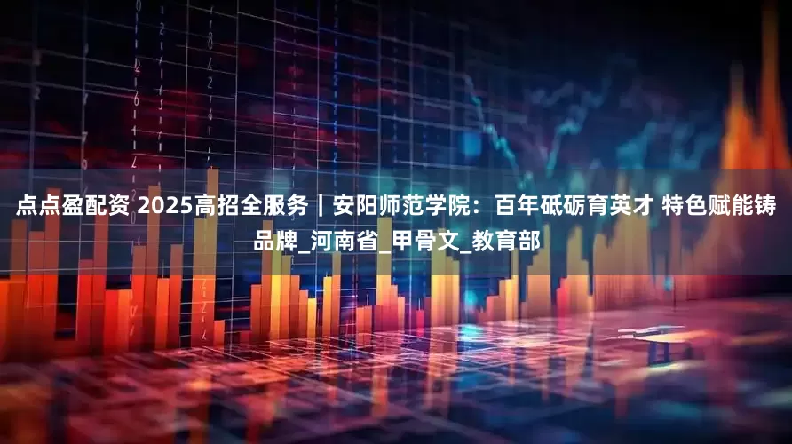点点盈配资 2025高招全服务｜安阳师范学院：百年砥砺育英才 特色赋能铸品牌_河南省_甲骨文_教育部