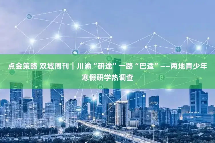 点金策略 双城周刊｜川渝“研途”一路“巴适”——两地青少年寒假研学热调查